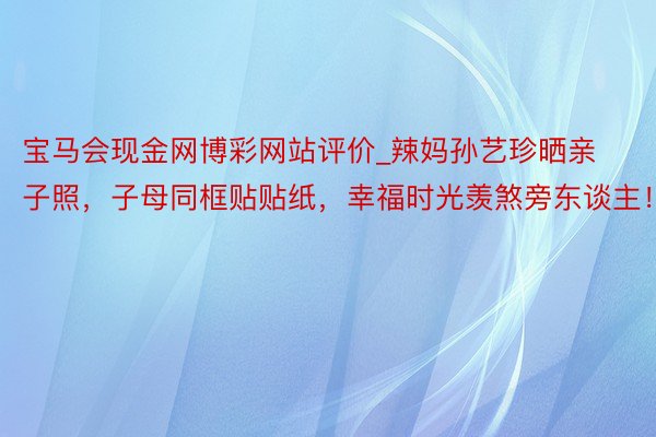 宝马会现金网博彩网站评价_辣妈孙艺珍晒亲子照，子母同框贴贴纸，幸福时光羡煞旁东谈主！