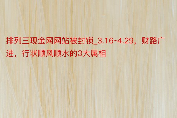 排列三现金网网站被封锁_3.16~4.29，财路广进，行状顺风顺水的3大属相