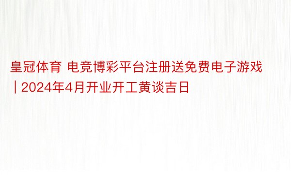 皇冠体育 电竞博彩平台注册送免费电子游戏 | 2024年4月开业开工黄谈吉日