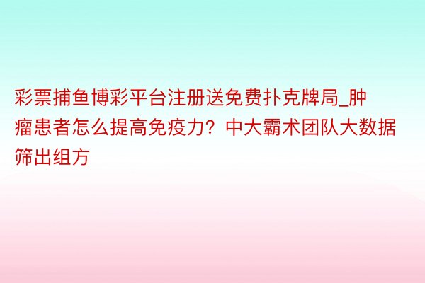 彩票捕鱼博彩平台注册送免费扑克牌局_肿瘤患者怎么提高免疫力？中大霸术团队大数据筛出组方