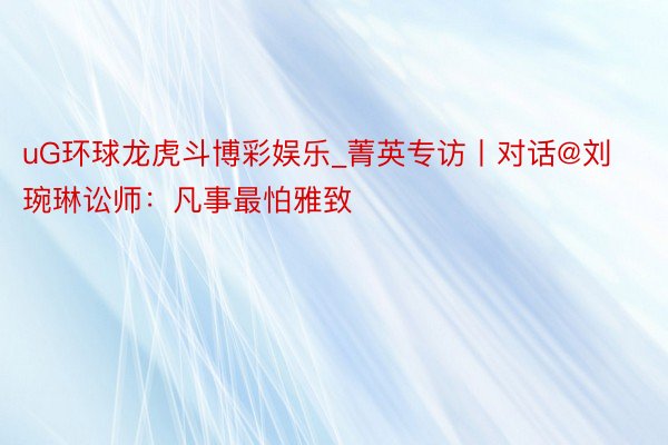 uG环球龙虎斗博彩娱乐_菁英专访丨对话@刘琬琳讼师：凡事最怕雅致