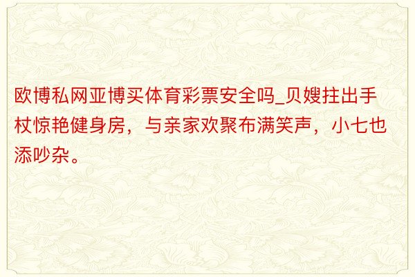 欧博私网亚博买体育彩票安全吗_贝嫂拄出手杖惊艳健身房，与亲家欢聚布满笑声，小七也添吵杂。