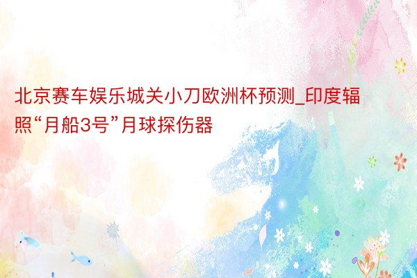 北京赛车娱乐城关小刀欧洲杯预测_印度辐照“月船3号”月球探伤器