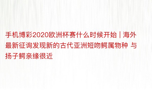 手机博彩2020欧洲杯赛什么时候开始 | 海外最新征询发现新的古代亚洲短吻鳄属物种 与扬子鳄亲缘很近