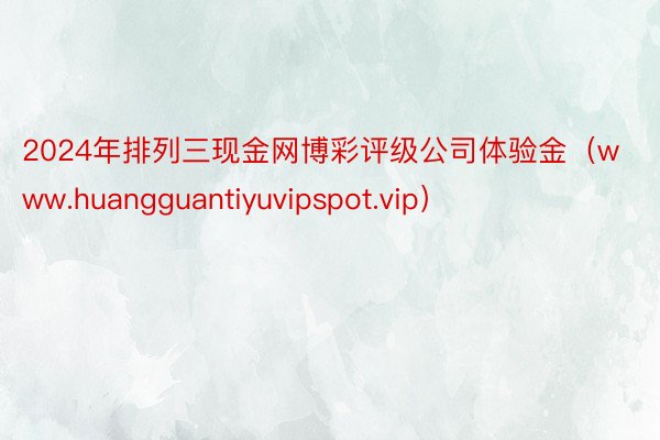 2024年排列三现金网博彩评级公司体验金（www.huangguantiyuvipspot.vip）