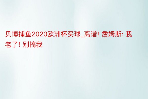 贝博捕鱼2020欧洲杯买球_离谱! 詹姆斯: 我老了! 别搞我