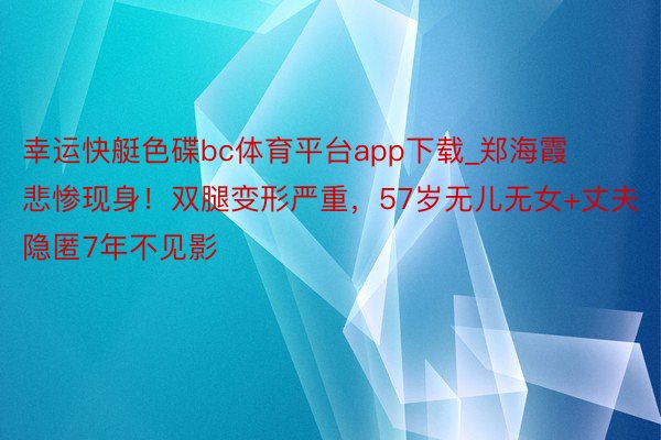 幸运快艇色碟bc体育平台app下载_郑海霞悲惨现身！双腿变形严重，57岁无儿无女+丈夫隐匿7年不见影