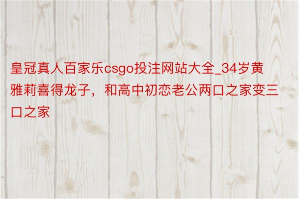 皇冠真人百家乐csgo投注网站大全_34岁黄雅莉喜得龙子，和高中初恋老公两口之家变三口之家