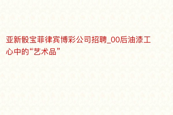 亚新骰宝菲律宾博彩公司招聘_00后油漆工心中的“艺术品”