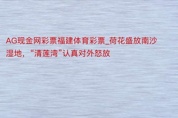 AG现金网彩票福建体育彩票_荷花盛放南沙湿地，“清莲湾”认真对外怒放