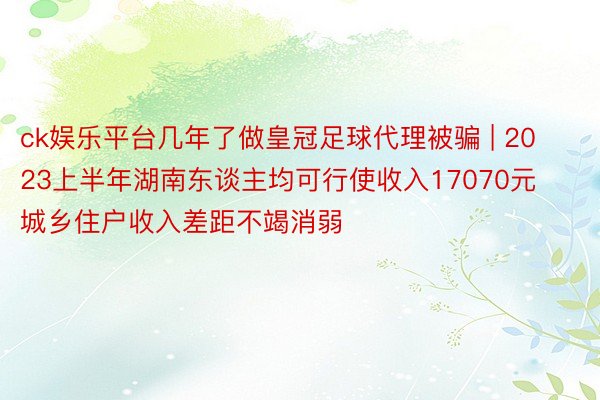 ck娱乐平台几年了做皇冠足球代理被骗 | 2023上半年湖南东谈主均可行使收入17070元 城乡住户收入差距不竭消弱