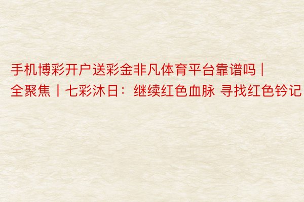 手机博彩开户送彩金非凡体育平台靠谱吗 | 全聚焦丨七彩沐日：继续红色血脉 寻找红色钤记