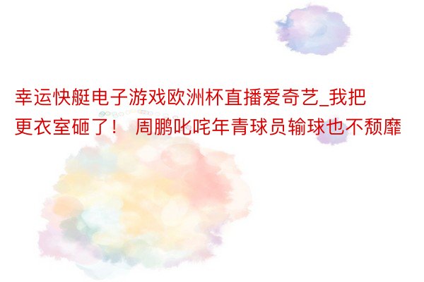 幸运快艇电子游戏欧洲杯直播爱奇艺_我把更衣室砸了！ 周鹏叱咤年青球员输球也不颓靡