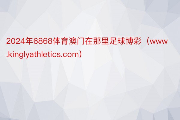 2024年6868体育澳门在那里足球博彩（www.kinglyathletics.com）