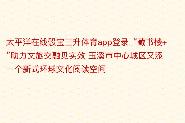 太平洋在线骰宝三升体育app登录_“藏书楼+”助力文旅交融见实效 玉溪市中心城区又添一个新式环球文化阅读空间