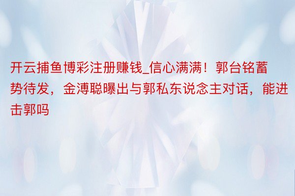 开云捕鱼博彩注册赚钱_信心满满！郭台铭蓄势待发，金溥聪曝出与郭私东说念主对话，能进击郭吗