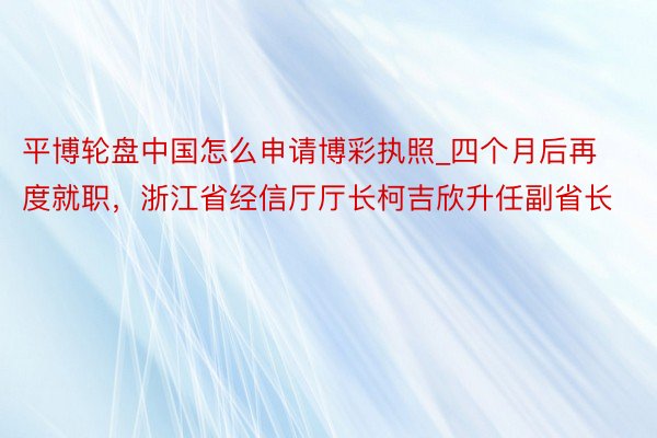 平博轮盘中国怎么申请博彩执照_四个月后再度就职，浙江省经信厅厅长柯吉欣升任副省长