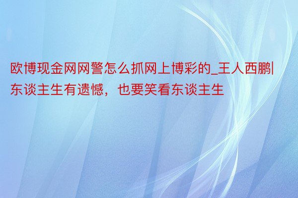 欧博现金网网警怎么抓网上博彩的_王人西鹏|东谈主生有遗憾，也要笑看东谈主生