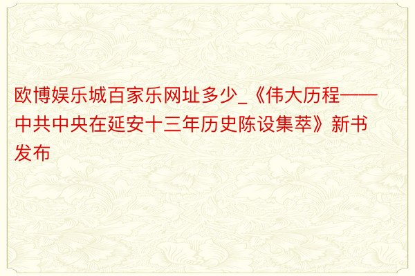 欧博娱乐城百家乐网址多少_《伟大历程——中共中央在延安十三年历史陈设集萃》新书发布