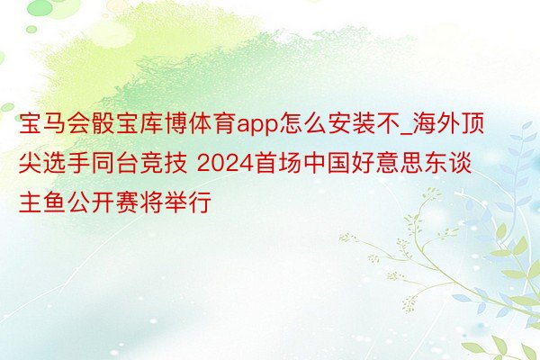 宝马会骰宝库博体育app怎么安装不_海外顶尖选手同台竞技 2024首场中国好意思东谈主鱼公开赛将举行