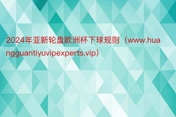 2024年亚新轮盘欧洲杯下球规则（www.huangguantiyuvipexperts.vip）