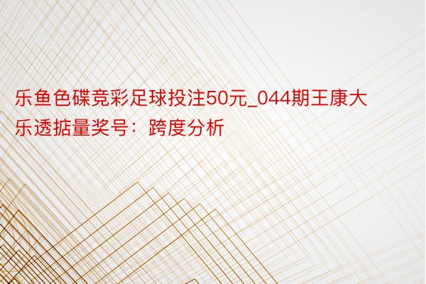 乐鱼色碟竞彩足球投注50元_044期王康大乐透掂量奖号：跨度分析