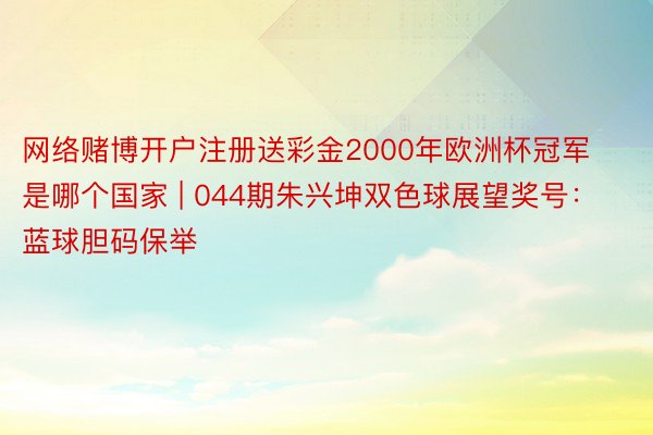 网络赌博开户注册送彩金2000年欧洲杯冠军是哪个国家 | 044期朱兴坤双色球展望奖号：蓝球胆码保举