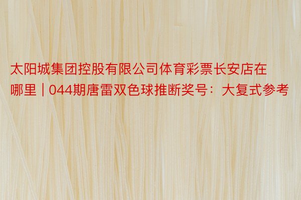 太阳城集团控股有限公司体育彩票长安店在哪里 | 044期唐雷双色球推断奖号：大复式参考