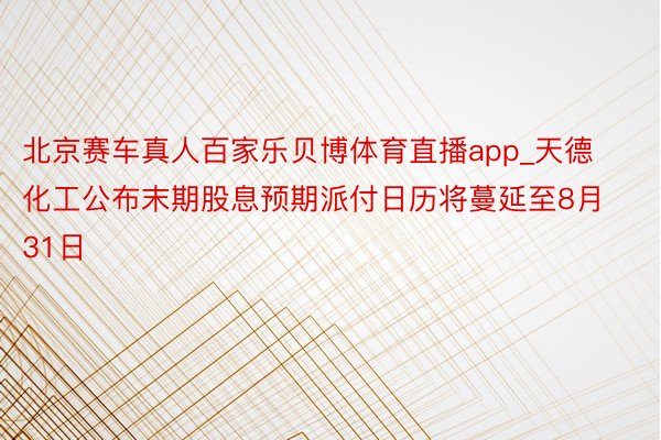 北京赛车真人百家乐贝博体育直播app_天德化工公布末期股息预期派付日历将蔓延至8月31日