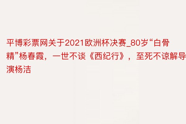 平博彩票网关于2021欧洲杯决赛_80岁“白骨精”杨春霞，一世不谈《西纪行》，至死不谅解导演杨洁