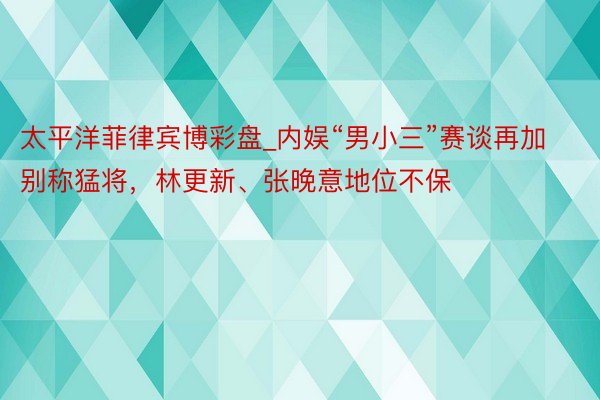 太平洋菲律宾博彩盘_内娱“男小三”赛谈再加别称猛将，林更新、张晚意地位不保