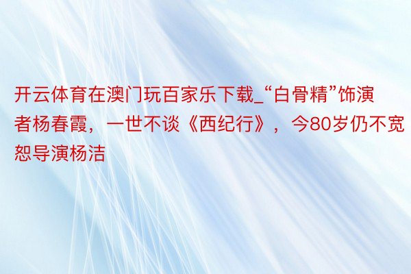 开云体育在澳门玩百家乐下载_“白骨精”饰演者杨春霞，一世不谈《西纪行》，今80岁仍不宽恕导演杨洁