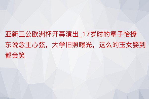 亚新三公欧洲杯开幕演出_17岁时的章子怡撩东说念主心弦，大学旧照曝光，这么的玉女娶到都会笑