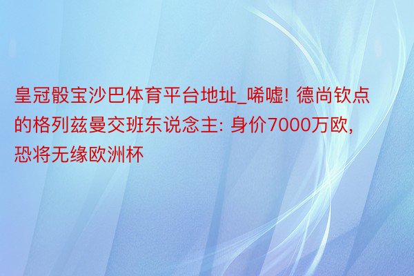 皇冠骰宝沙巴体育平台地址_唏嘘! 德尚钦点的格列兹曼交班东说念主: 身价7000万欧, 恐将无缘欧洲杯