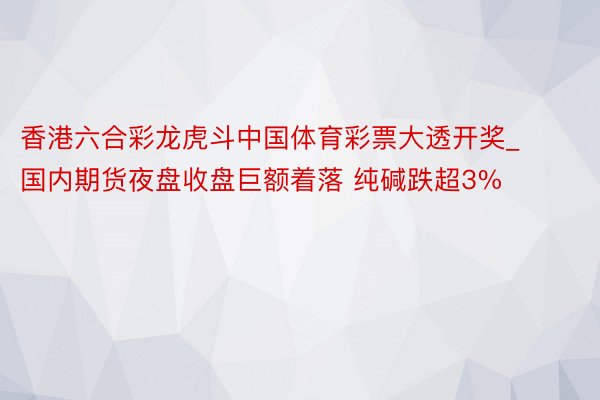 香港六合彩龙虎斗中国体育彩票大透开奖_国内期货夜盘收盘巨额着落 纯碱跌超3%