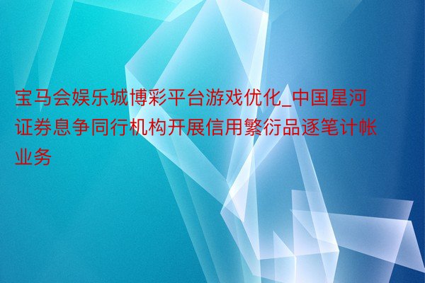 宝马会娱乐城博彩平台游戏优化_中国星河证券息争同行机构开展信用繁衍品逐笔计帐业务