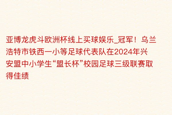 亚博龙虎斗欧洲杯线上买球娱乐_冠军！乌兰浩特市铁西一小等足球代表队在2024年兴安盟中小学生“盟长杯”校园足球三级联赛取得佳绩