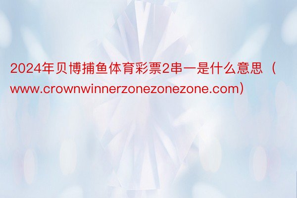 2024年贝博捕鱼体育彩票2串一是什么意思（www.crownwinnerzonezonezone.com）