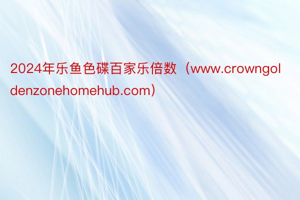 2024年乐鱼色碟百家乐倍数（www.crowngoldenzonehomehub.com）