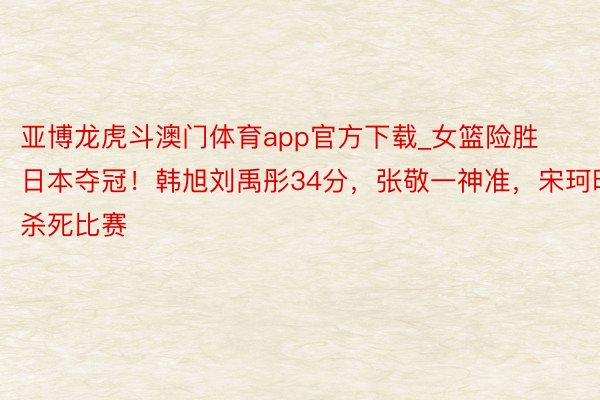 亚博龙虎斗澳门体育app官方下载_女篮险胜日本夺冠！韩旭刘禹彤34分，张敬一神准，宋珂昕杀死比赛