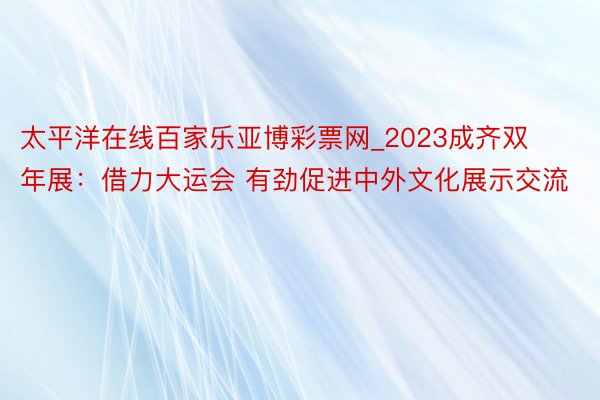 太平洋在线百家乐亚博彩票网_2023成齐双年展：借力大运会 有劲促进中外文化展示交流