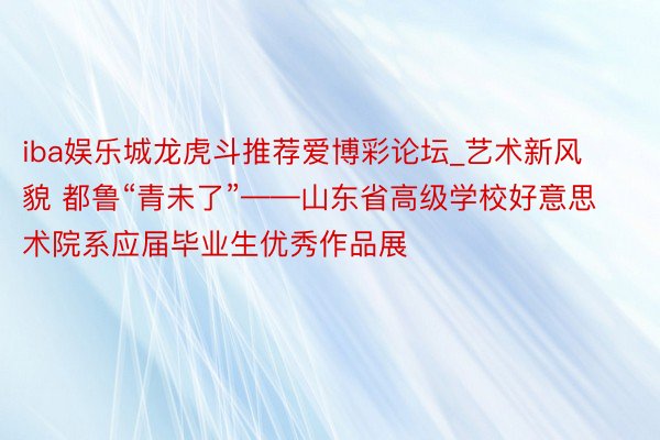 iba娱乐城龙虎斗推荐爱博彩论坛_艺术新风貌 都鲁“青未了”——山东省高级学校好意思术院系应届毕业生优秀作品展