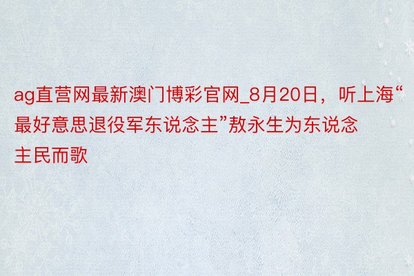 ag直营网最新澳门博彩官网_8月20日，听上海“最好意思退役军东说念主”敖永生为东说念主民而歌