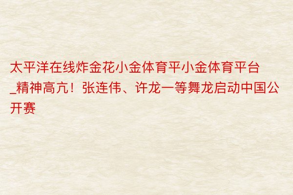 太平洋在线炸金花小金体育平小金体育平台_精神高亢！张连伟、许龙一等舞龙启动中国公开赛