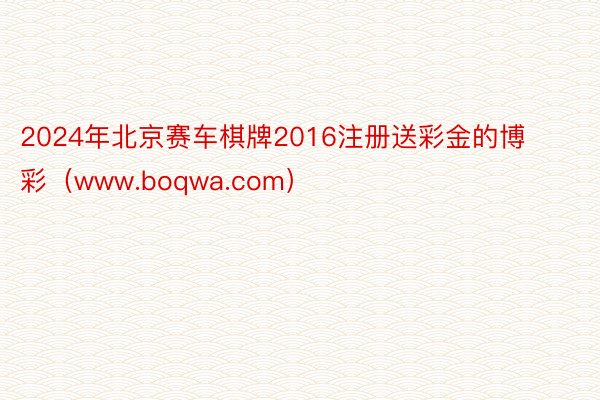 2024年北京赛车棋牌2016注册送彩金的博彩（www.boqwa.com）