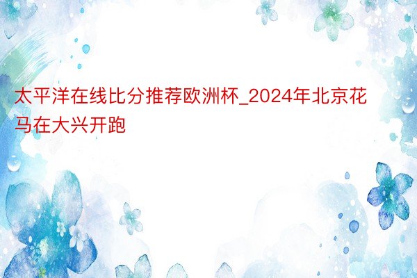 太平洋在线比分推荐欧洲杯_2024年北京花马在大兴开跑