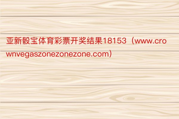 亚新骰宝体育彩票开奖结果18153（www.crownvegaszonezonezone.com）