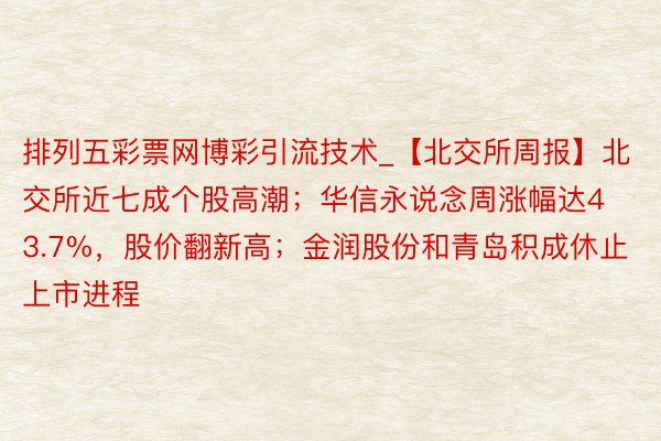 排列五彩票网博彩引流技术_【北交所周报】北交所近七成个股高潮；华信永说念周涨幅达43.7%，股价翻新高；金润股份和青岛积成休止上市进程