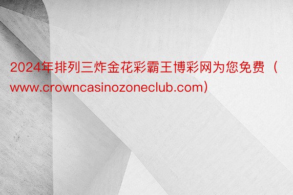 2024年排列三炸金花彩霸王博彩网为您免费（www.crowncasinozoneclub.com）