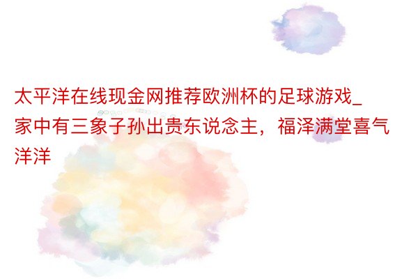 太平洋在线现金网推荐欧洲杯的足球游戏_家中有三象子孙出贵东说念主，福泽满堂喜气洋洋